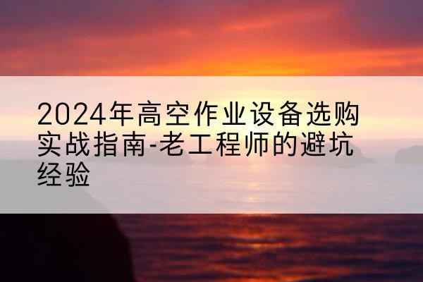唐县高空作业升降机厂家推荐-2024年高空作业设备选购实战指南-老工程师的避坑经验