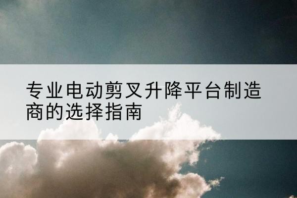 唐县电动剪叉升降平台厂家-专业电动剪叉升降平台制造商的选择指南