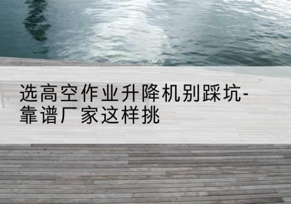唐县剪叉式升降机厂家-选高空作业升降机别踩坑-靠谱厂家这样挑