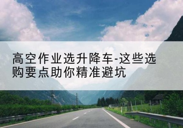 唐县升降车厂家-高空作业选升降车-这些选购要点助你*避坑