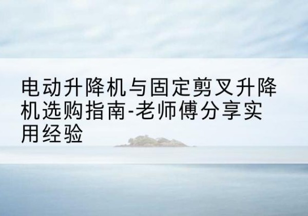 唐县电动升降机怎么选-电动升降机与固定剪叉升降机选购指南-老师傅分享实用经验