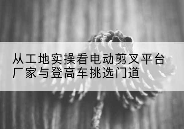 唐县电动剪叉升降平台厂家-从工地实操看电动剪叉平台厂家与登高车挑选门道