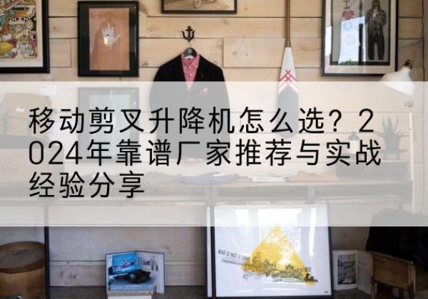 唐县升降平台厂家推荐-移动剪叉升降机怎么选？2024年靠谱厂家推荐与实战经验分享