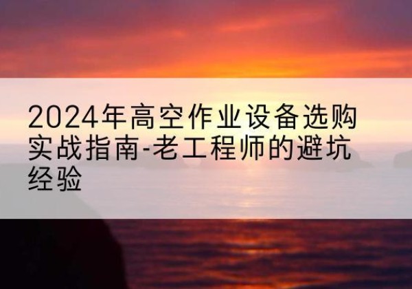 唐县高空作业升降机厂家推荐-2024年高空作业设备选购实战指南-老工程师的避坑经验