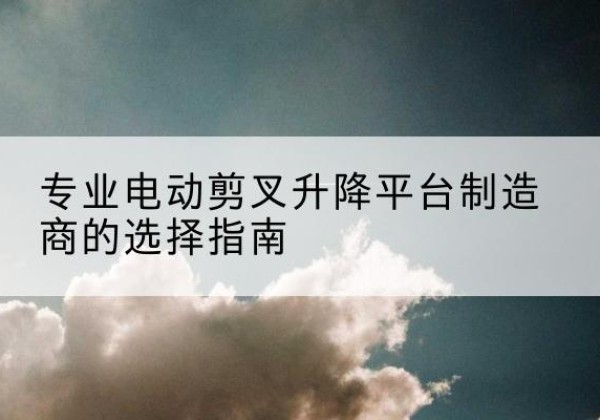 唐县电动剪叉升降平台厂家-专业电动剪叉升降平台制造商的选择指南